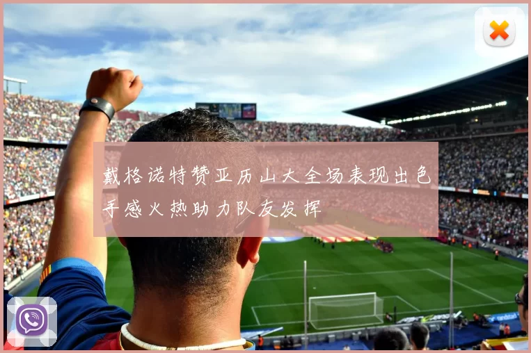 戴格诺特赞亚历山大全场表现出色手感火热助力队友发挥