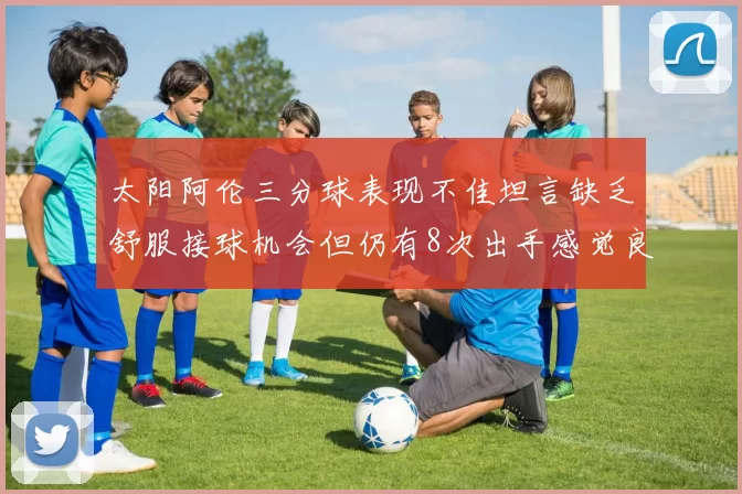 太阳阿伦三分球表现不佳坦言缺乏舒服接球机会但仍有8次出手感觉良好