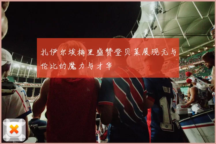 扎伊尔埃梅里盛赞登贝莱展现无与伦比的魔力与才华