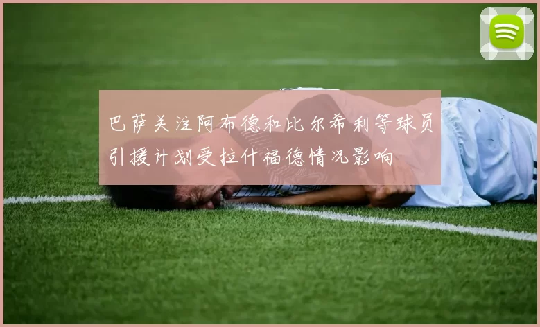 巴萨关注阿布德和比尔希利等球员引援计划受拉什福德情况影响