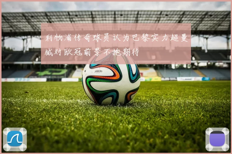 利物浦传奇球员认为巴黎实力超曼城对欧冠前景不抱期待