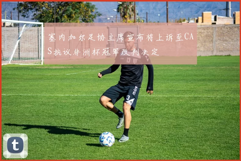 塞内加尔足协主席宣布将上诉至CAS抗议非洲杯冠军改判决定