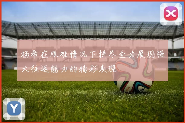 杨希在艰难情况下拼尽全力展现强大往返能力的精彩表现