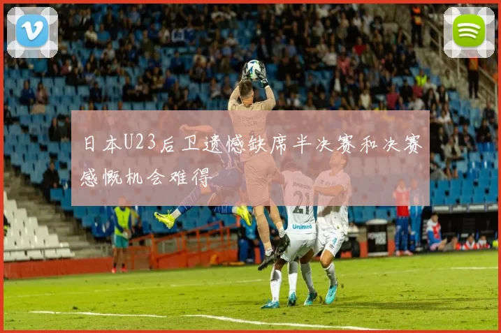 日本U23后卫遗憾缺席半决赛和决赛感慨机会难得
