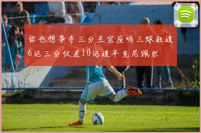 你也想争夺三分王宝座吗三球狂追6记三分仅差10记追平克尼佩尔